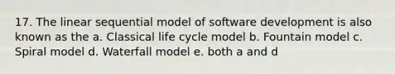 17. The linear sequential model of software development is also known as the a. Classical life cycle model b. Fountain model c. Spiral model d. Waterfall model e. both a and d