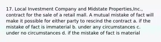 17. Local Investment Company and Midstate Properties,Inc., contract for the sale of a retail mall. A mutual mistake of fact will make it possible for either party to rescind the contract a. if the mistake of fact is immaterial b. under any circumstances c. under no circumstances d. if the mistake of fact is material