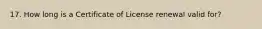 17. How long is a Certificate of License renewal valid for?