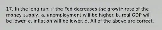 17. In the long run, if the Fed decreases the growth rate of the money supply, a. unemployment will be higher. b. real GDP will be lower. c. inflation will be lower. d. All of the above are correct.