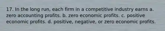 17. In the long run, each firm in a competitive industry earns a. zero accounting profits. b. zero economic profits. c. positive economic profits. d. positive, negative, or zero economic profits.