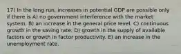 17) In the long run, increases in potential GDP are possible only if there is A) no government interference with the market system. B) an increase in the general price level. C) continuous growth in the saving rate. D) growth in the supply of available factors or growth in factor productivity. E) an increase in the unemployment rate.