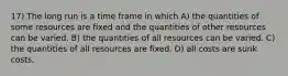 17) The long run is a time frame in which A) the quantities of some resources are fixed and the quantities of other resources can be varied. B) the quantities of all resources can be varied. C) the quantities of all resources are fixed. D) all costs are sunk costs.