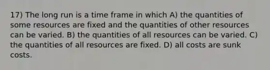 17) The long run is a time frame in which A) the quantities of some resources are fixed and the quantities of other resources can be varied. B) the quantities of all resources can be varied. C) the quantities of all resources are fixed. D) all costs are sunk costs.