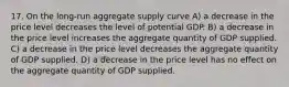 17. On the long-run aggregate supply curve A) a decrease in the price level decreases the level of potential GDP. B) a decrease in the price level increases the aggregate quantity of GDP supplied. C) a decrease in the price level decreases the aggregate quantity of GDP supplied. D) a decrease in the price level has no effect on the aggregate quantity of GDP supplied.