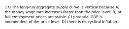 17) The long-run aggregate supply curve is vertical because A) the money wage rate increases faster than the price level. B) at full employment prices are stable. C) potential GDP is independent of the price level. D) there is no cyclical inflation.