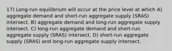 17) Long-run equilibrium will occur at the price level at which A) aggregate demand and short-run aggregate supply (SRAS) intersect. B) aggregate demand and long-run aggregate supply intersect. C) long-run aggregate demand and short-run aggregate supply (SRAS) intersect. D) short-run aggregate supply (SRAS) and long-run aggregate supply intersect.