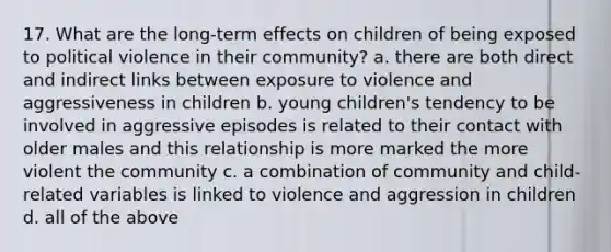 17. What are the long-term effects on children of being exposed to political violence in their community? a. there are both direct and indirect links between exposure to violence and aggressiveness in children b. young children's tendency to be involved in aggressive episodes is related to their contact with older males and this relationship is more marked the more violent the community c. a combination of community and child-related variables is linked to violence and aggression in children d. all of the above