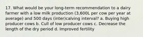 17. What would be your long-term recommendation to a dairy farmer with a low milk production (3,600L per cow per year at average) and 500 days (inter)calving interval? a. Buying high producer cows b. Cull of low producer cows c. Decrease the length of the dry period d. Improved fertility