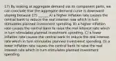 17) By looking at aggregate demand via its component parts, we can conclude that the aggregate demand curve is downward sloping because 17) ______ A) a higher inflation rate causes the central bank to reduce the real interest rate which in turn stimulates planned investment spending. B) a higher inflation rate causes the central bank to raise the real interest rate which in turn stimulates planned investment spending. C) a lower inflation rate causes the central bank to reduce the real interest rate which in turn stimulates planned investment spending. D) a lower inflation rate causes the central bank to raise the real interest rate which in turn stimulates planned investment spending.