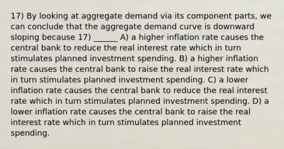 17) By looking at aggregate demand via its component parts, we can conclude that the aggregate demand curve is downward sloping because 17) ______ A) a higher inflation rate causes the central bank to reduce the real interest rate which in turn stimulates planned investment spending. B) a higher inflation rate causes the central bank to raise the real interest rate which in turn stimulates planned investment spending. C) a lower inflation rate causes the central bank to reduce the real interest rate which in turn stimulates planned investment spending. D) a lower inflation rate causes the central bank to raise the real interest rate which in turn stimulates planned investment spending.