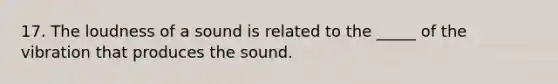 17. The loudness of a sound is related to the _____ of the vibration that produces the sound.