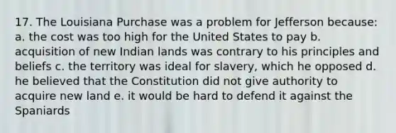 17. The Louisiana Purchase was a problem for Jefferson because: a. the cost was too high for the United States to pay b. acquisition of new Indian lands was contrary to his principles and beliefs c. the territory was ideal for slavery, which he opposed d. he believed that the Constitution did not give authority to acquire new land e. it would be hard to defend it against the Spaniards