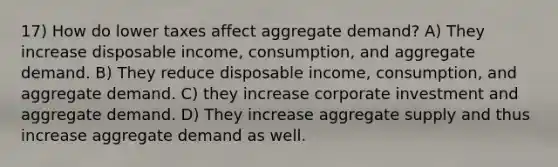 17) How do lower taxes affect aggregate demand? A) They increase disposable income, consumption, and aggregate demand. B) They reduce disposable income, consumption, and aggregate demand. C) they increase corporate investment and aggregate demand. D) They increase aggregate supply and thus increase aggregate demand as well.