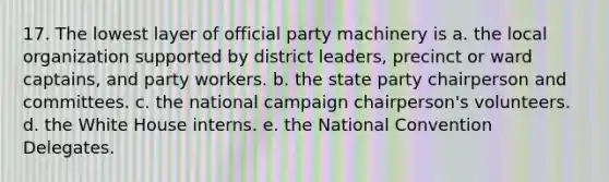 17. The lowest layer of official party machinery is a. the local organization supported by district leaders, precinct or ward captains, and party workers. b. the state party chairperson and committees. c. the national campaign chairperson's volunteers. d. the White House interns. e. the National Convention Delegates.