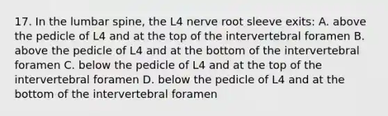 17. In the lumbar spine, the L4 nerve root sleeve exits: A. above the pedicle of L4 and at the top of the intervertebral foramen B. above the pedicle of L4 and at the bottom of the intervertebral foramen C. below the pedicle of L4 and at the top of the intervertebral foramen D. below the pedicle of L4 and at the bottom of the intervertebral foramen