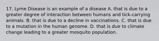 17. Lyme Disease is an example of a disease A. that is due to a greater degree of interaction between humans and tick-carrying animals. B. that is due to a decline in vaccinations. C. that is due to a mutation in the human genome. D. that is due to climate change leading to a greater mosquito population.