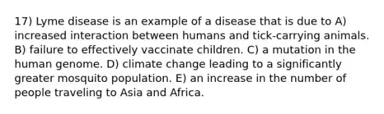 17) Lyme disease is an example of a disease that is due to A) increased interaction between humans and tick-carrying animals. B) failure to effectively vaccinate children. C) a mutation in the human genome. D) climate change leading to a significantly greater mosquito population. E) an increase in the number of people traveling to Asia and Africa.