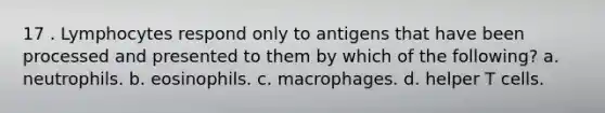 17 . Lymphocytes respond only to antigens that have been processed and presented to them by which of the following? a. neutrophils. b. eosinophils. c. macrophages. d. helper T cells.