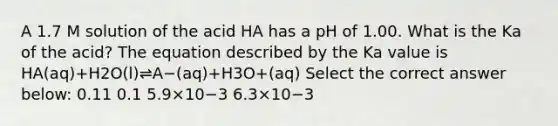 A 1.7 M solution of the acid HA has a pH of 1.00. What is the Ka of the acid? The equation described by the Ka value is HA(aq)+H2O(l)⇌A−(aq)+H3O+(aq) Select the correct answer below: 0.11 0.1 5.9×10−3 6.3×10−3