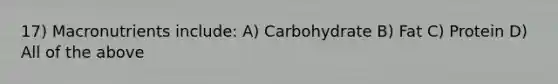 17) Macronutrients include: A) Carbohydrate B) Fat C) Protein D) All of the above