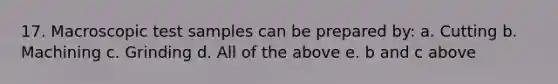 17. Macroscopic test samples can be prepared by: a. Cutting b. Machining c. Grinding d. All of the above e. b and c above