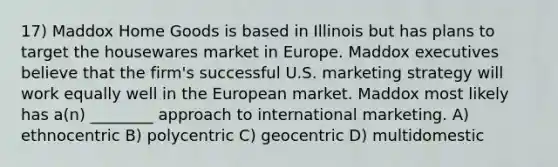 17) Maddox Home Goods is based in Illinois but has plans to target the housewares market in Europe. Maddox executives believe that the firm's successful U.S. marketing strategy will work equally well in the European market. Maddox most likely has a(n) ________ approach to international marketing. A) ethnocentric B) polycentric C) geocentric D) multidomestic