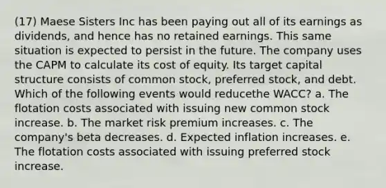 (17) Maese Sisters Inc has been paying out all of its earnings as dividends, and hence has no retained earnings. This same situation is expected to persist in the future. The company uses the CAPM to calculate its cost of equity. Its target capital structure consists of common stock, preferred stock, and debt. Which of the following events would reducethe WACC? a. The flotation costs associated with issuing new common stock increase. b. The market risk premium increases. c. The company's beta decreases. d. Expected inflation increases. e. The flotation costs associated with issuing preferred stock increase.