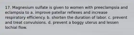 17. Magnesium sulfate is given to women with preeclampsia and eclampsia to a. improve patellar reflexes and increase respiratory efficiency. b. shorten the duration of labor. c. prevent and treat convulsions. d. prevent a boggy uterus and lessen lochial flow.