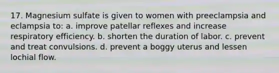 17. Magnesium sulfate is given to women with preeclampsia and eclampsia to: a. improve patellar reflexes and increase respiratory efficiency. b. shorten the duration of labor. c. prevent and treat convulsions. d. prevent a boggy uterus and lessen lochial flow.