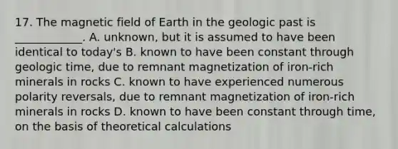 17. The magnetic field of Earth in the geologic past is ____________. A. unknown, but it is assumed to have been identical to today's B. known to have been constant through geologic time, due to remnant magnetization of iron-rich minerals in rocks C. known to have experienced numerous polarity reversals, due to remnant magnetization of iron-rich minerals in rocks D. known to have been constant through time, on the basis of theoretical calculations