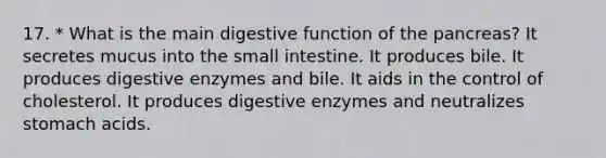 17. * What is the main digestive function of the pancreas? It secretes mucus into the small intestine. It produces bile. It produces digestive enzymes and bile. It aids in the control of cholesterol. It produces digestive enzymes and neutralizes stomach acids.