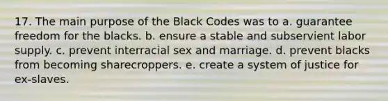 17. The main purpose of the Black Codes was to a. guarantee freedom for the blacks. b. ensure a stable and subservient labor supply. c. prevent interracial sex and marriage. d. prevent blacks from becoming sharecroppers. e. create a system of justice for ex-slaves.