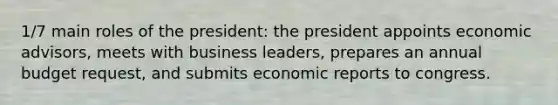 1/7 main roles of the president: the president appoints economic advisors, meets with business leaders, prepares an annual budget request, and submits economic reports to congress.