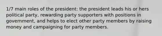 1/7 main roles of the president: the president leads his or hers political party, rewarding party supporters with positions in government, and helps to elect other party members by raising money and campaigning for party members.