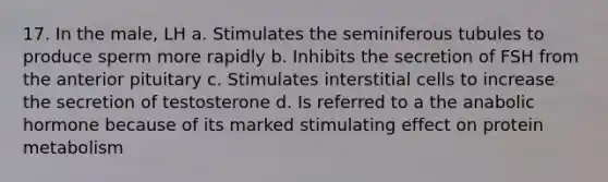 17. In the male, LH a. Stimulates the seminiferous tubules to produce sperm more rapidly b. Inhibits the secretion of FSH from the anterior pituitary c. Stimulates interstitial cells to increase the secretion of testosterone d. Is referred to a the anabolic hormone because of its marked stimulating effect on protein metabolism