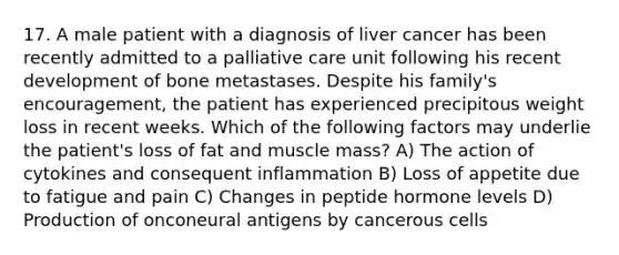 17. A male patient with a diagnosis of liver cancer has been recently admitted to a palliative care unit following his recent development of bone metastases. Despite his family's encouragement, the patient has experienced precipitous weight loss in recent weeks. Which of the following factors may underlie the patient's loss of fat and muscle mass? A) The action of cytokines and consequent inflammation B) Loss of appetite due to fatigue and pain C) Changes in peptide hormone levels D) Production of onconeural antigens by cancerous cells