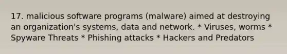 17. malicious software programs (malware) aimed at destroying an organization's systems, data and network. * Viruses, worms * Spyware Threats * Phishing attacks * Hackers and Predators