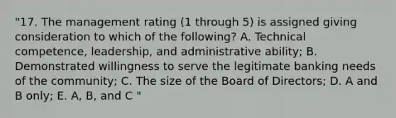 "17. The management rating (1 through 5) is assigned giving consideration to which of the following? A. Technical competence, leadership, and administrative ability; B. Demonstrated willingness to serve the legitimate banking needs of the community; C. The size of the Board of Directors; D. A and B only; E. A, B, and C "