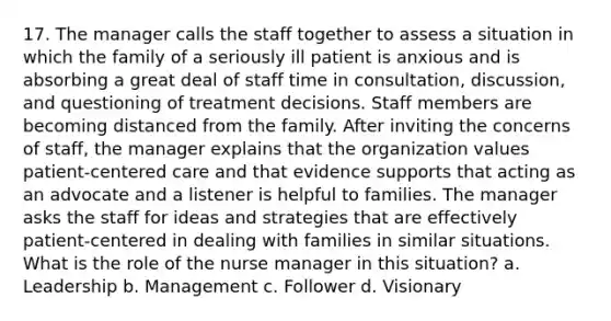 17. The manager calls the staff together to assess a situation in which the family of a seriously ill patient is anxious and is absorbing a great deal of staff time in consultation, discussion, and questioning of treatment decisions. Staff members are becoming distanced from the family. After inviting the concerns of staff, the manager explains that the organization values patient-centered care and that evidence supports that acting as an advocate and a listener is helpful to families. The manager asks the staff for ideas and strategies that are effectively patient-centered in dealing with families in similar situations. What is the role of the nurse manager in this situation? a. Leadership b. Management c. Follower d. Visionary