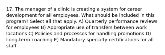 17. The manager of a clinic is creating a system for career development for all employees. What should be included in this program? Select all that apply. A) Quarterly performance reviews for employees B) Appropriate use of transfers between work locations C) Policies and processes for handling promotions D) Long-term coaching E) Mandatory specialty certifications for all staff