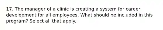 17. The manager of a clinic is creating a system for career development for all employees. What should be included in this program? Select all that apply.