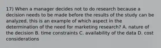 17) When a manager decides not to do research because a decision needs to be made before the results of the study can be analyzed, this is an example of which aspect in the determination of the need for marketing research? A. nature of the decision B. time constraints C. availability of the data D. cost considerations