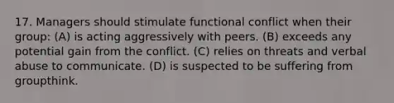 17. Managers should stimulate functional conflict when their group: (A) is acting aggressively with peers. (B) exceeds any potential gain from the conflict. (C) relies on threats and verbal abuse to communicate. (D) is suspected to be suffering from groupthink.