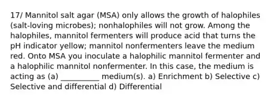 17/ Mannitol salt agar (MSA) only allows the growth of halophiles (salt-loving microbes); nonhalophiles will not grow. Among the halophiles, mannitol fermenters will produce acid that turns the pH indicator yellow; mannitol nonfermenters leave the medium red. Onto MSA you inoculate a halophilic mannitol fermenter and a halophilic mannitol nonfermenter. In this case, the medium is acting as (a) __________ medium(s). a) Enrichment b) Selective c) Selective and differential d) Differential