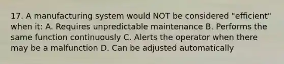 17. A manufacturing system would NOT be considered "efficient" when it: A. Requires unpredictable maintenance B. Performs the same function continuously C. Alerts the operator when there may be a malfunction D. Can be adjusted automatically