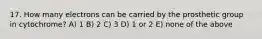17. How many electrons can be carried by the prosthetic group in cytochrome? A) 1 B) 2 C) 3 D) 1 or 2 E) none of the above