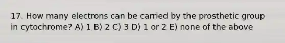 17. How many electrons can be carried by the prosthetic group in cytochrome? A) 1 B) 2 C) 3 D) 1 or 2 E) none of the above