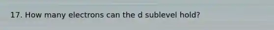 17. How many electrons can the d sublevel hold?