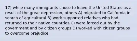 17) while many immigrants chose to leave the United States as a result of the great depression, others A) migrated to California in search of agricultural B) work supported relatives who had returned to their native countries C) were forced out by the government and by citizen groups D) worked with citizen groups to overcome prejudice